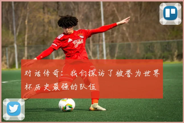 对话传奇：我们探访了被誉为世界杯历史最强的队伍