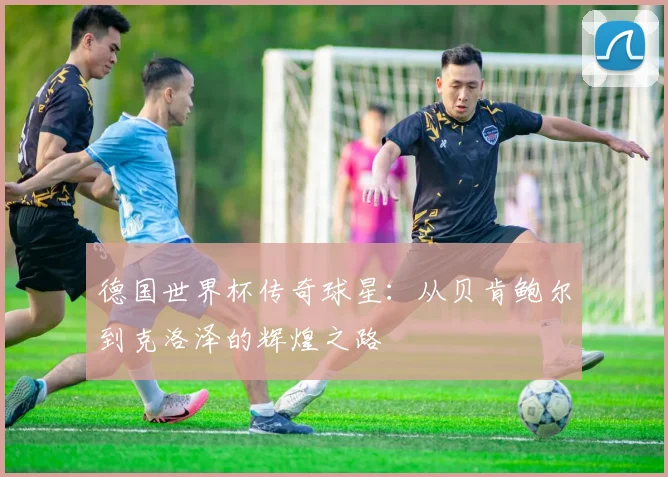 德国世界杯传奇球星:从贝肯鲍尔到克洛泽的辉煌之路