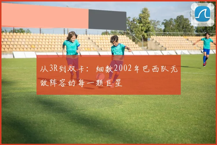 从3R到双卡：细数2002年巴西队无敌阵容的每一颗巨星