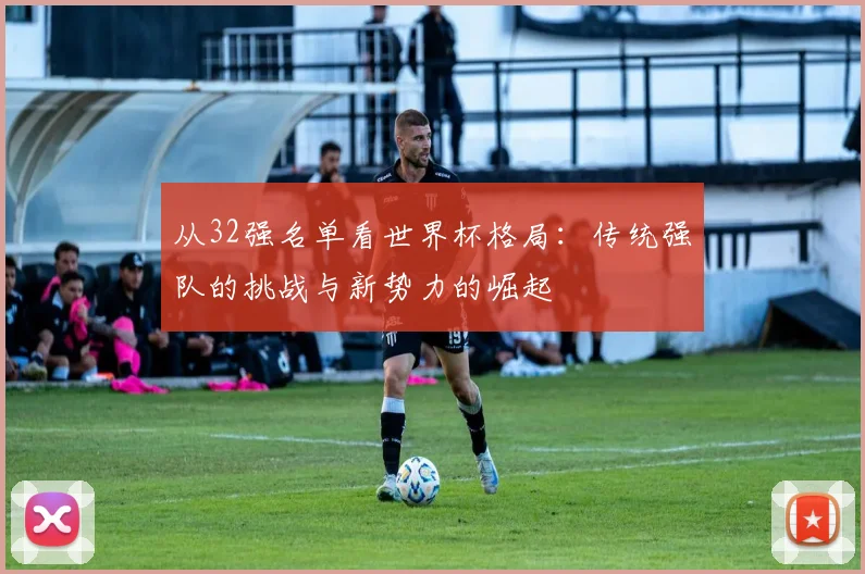 从32强名单看世界杯格局：传统强队的挑战与新势力的崛起