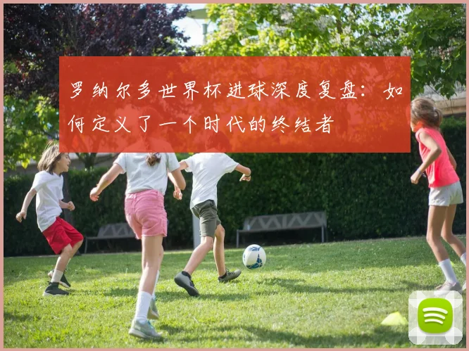 罗纳尔多世界杯进球深度复盘:如何定义了一个时代的终结者