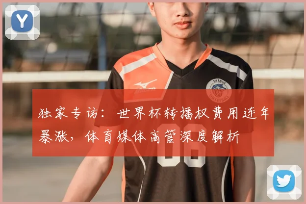 独家专访:世界杯转播权费用连年暴涨,体育媒体高管深度解析