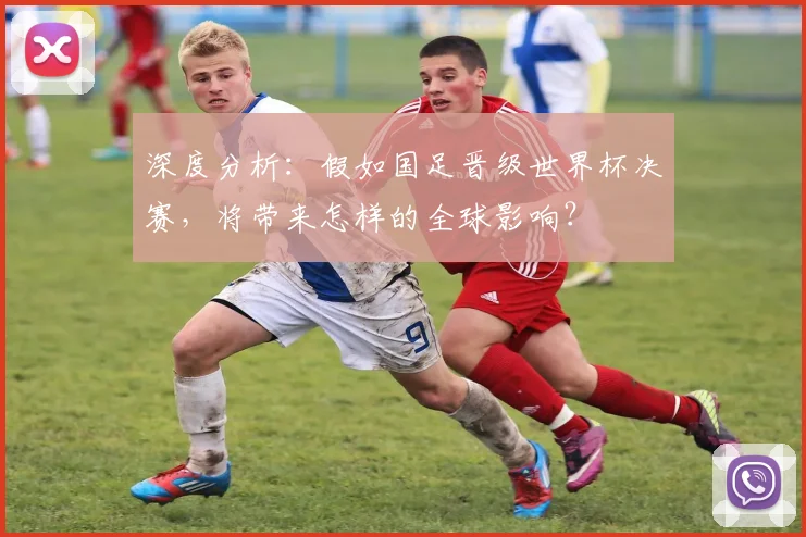深度分析：假如国足晋级世界杯决赛，将带来怎样的全球影响？