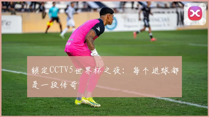 锁定CCTV5世界杯之夜：每个进球都是一段传奇