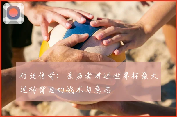 对话传奇：亲历者讲述世界杯最大逆转背后的战术与意志