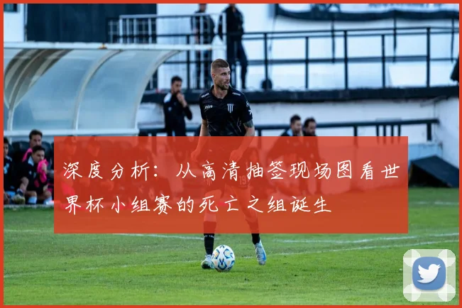 深度分析：从高清抽签现场图看世界杯小组赛的死亡之组诞生
