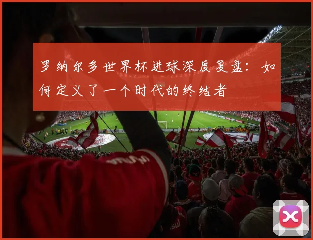 罗纳尔多世界杯进球深度复盘:如何定义了一个时代的终结者