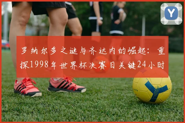 罗纳尔多之谜与齐达内的崛起:重探1998年世界杯决赛日关键24小时