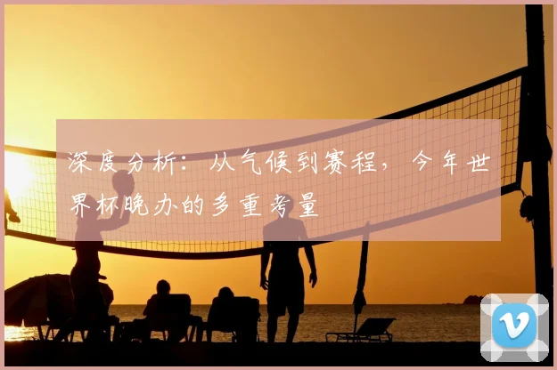 深度分析：从气候到赛程，今年世界杯晚办的多重考量