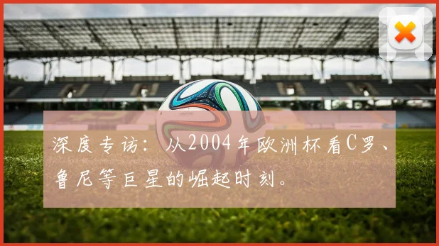 深度专访：从2004年欧洲杯看C罗、鲁尼等巨星的崛起时刻。