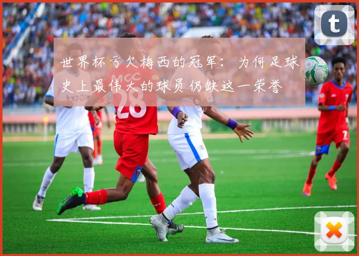 世界杯亏欠梅西的冠军：为何足球史上最伟大的球员仍缺这一荣誉